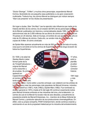 “Doctor Strange”, “X-Men” y muchos otros personajes, expandiendo Marvel
Comics, llevándola de una pequeña casa publicitaria a una gran corporación
multimedia. Todavía hoy, los cómics Marvel se distinguen por indicar siempre
“Stan Lee presenta” en los rótulos de presentación.

Sin lugar a dudas, Stan “the Man” Lee ha ejercido más influencia que nadie en la
historia del libro de los cómics. Es el creador del 90% de los personajes famosos
de la Marvel, publicados con licencia y comercializados desde 1965. Las cifras son
astronómicas más de 2,000 millones de sus libros de cómics se han publicado en
75 países en 25 idiomas. Sólo en Europa, el nombre de Lee aparece cada año en
más de 35 millones de cómics. Cada año, se venden más de 13 millones de
copias de X-Men. El cómic sindicado
de Spider-Man aparece actualmente en más de 500 periódicos de todo el mundo,
cosa que lo convierte en la tira cómica de Superhéroes de más larga duración de
todos los Superhéroes.

En 1939, a la edad de
17 años,
Stanley Martin Lieber
entró a
formar parte de la
plantilla
de TimelyPublications –
el editor
original de Marvel
Comics–
como coescritor y
corrector
de pruebas. Su primera
historia
apareció en
CaptainAmerica en
1941 bajo
el nombre de Stan Lee,
y más
tarde aquel mismo año
fue
nombrado editor. Como editor y escritor principal, Lee colaboró con los artistas de
la Marvel para crear los personajes más populares de Marvel Universe, incluidos
The FantasticFour (1961), Hulk (1962) y Spider-Man (1962). Fue nombrado su
director general en 1972 y hasta el fin del siglo XX continuó cosechando éxitos
para Marvel Universe entrando en las industrias del cine y de la televisión. La
carrera de Lee en la Marvel ha durado más de seis décadas y actualmente es
presidente emérito de Marvel Enterprises, Inc., miembro de la Mesa Editorial de
Marvel Comics, y productor ejecutivo de sus producciones cinematográficas. En
2002, creó su propia compañía, POW! Entertainment, donde continúa creando y
autorizando el uso de la propiedad intelectual por la industria del entretenimiento.

 