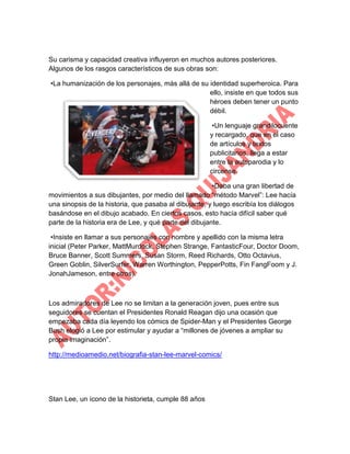 Su carisma y capacidad creativa influyeron en muchos autores posteriores.
Algunos de los rasgos característicos de sus obras son:
•La humanización de los personajes, más allá de su identidad superheroica. Para
ello, insiste en que todos sus
héroes deben tener un punto
débil.
•Un lenguaje grandilocuente
y recargado, que en el caso
de artículos y textos
publicitarios, llega a estar
entre la autoparodia y lo
circense.
•Daba una gran libertad de
movimientos a sus dibujantes, por medio del llamado “método Marvel”: Lee hacía
una sinopsis de la historia, que pasaba al dibujante, y luego escribía los diálogos
basándose en el dibujo acabado. En ciertos casos, esto hacía difícil saber qué
parte de la historia era de Lee, y qué parte del dibujante.
•Insiste en llamar a sus personajes con nombre y apellido con la misma letra
inicial (Peter Parker, MattMurdock, Stephen Strange, FantasticFour, Doctor Doom,
Bruce Banner, Scott Summers, Susan Storm, Reed Richards, Otto Octavius,
Green Goblin, SilverSurfer, Warren Worthington, PepperPotts, Fin FangFoom y J.
JonahJameson, entre otros).

Los admiradores de Lee no se limitan a la generación joven, pues entre sus
seguidores se cuentan el Presidentes Ronald Reagan dijo una ocasión que
empezaba cada día leyendo los cómics de Spider-Man y el Presidentes George
Bush elogió a Lee por estimular y ayudar a “millones de jóvenes a ampliar su
propia imaginación”.
http://medioamedio.net/biografia-stan-lee-marvel-comics/

Stan Lee, un ícono de la historieta, cumple 88 años

 