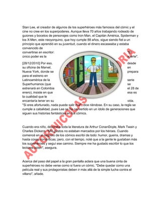 Stan Lee, el creador de algunos de los superhéroes más famosos del cómic y el
cine no cree en los superpoderes. Aunque lleva 70 años trabajando rodeado de
guiones y bocetos de personajes como Iron Man, el Capitán América, Spiderman y
los X-Men, este neoyorquino, que hoy cumple 88 años, sigue siendo fiel a un
principio que aprendió en su juventud, cuando el dinero escaseaba y estaba
convencido de
convertirse en escritor:
"El
único poder es la
suerte".
[28/12/2010] Por eso,
desde
su oficina de Marvel,
en
Nueva York, donde se
prepara
para el estreno en
Latinoamérica de la
serie
Superhumanos (que
se
estrenará en Colombia
el 28 de
enero), insiste en que
esa es
la cualidad que le
encantaría tener en su
vida.
"Si eres afortunado, nada puede salir mal", dice riéndose. En su caso, la regla se
cumple a cabalidad, pues Lee se ha convertido en un ídolo de generaciones que
siguen sus historias fantásticas en los cómics.

Cuando era niño, devoraba toda la literatura de Arthur ConanDoyle, Mark Twain y
Charles Dickens. "Mis gustos no estaban marcados por los héroes. Cuando
comencé en el negocio de los cómics escribí de todo: humor, guerra, dramas y
hasta cosas románticas; pero, con el tiempo, noté que a la gente le gustaban más
los superhéroes y seguí ese camino. Siempre me ha gustado escribir lo que los
lectores piden", asegura.

Acerca del paso del papel a la gran pantalla aclara que una buena cinta de
superhéroes no debe verse como si fuera un cómic. "Debe quedar como una
película real y sus protagonistas deben ir más allá de la simple lucha contra el
villano", añade.

 