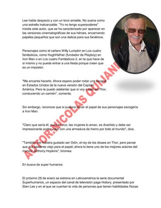 Lee habla despacio y con un tono amable. No suena como
una estrella inalcanzable. "Yo no tengo superpoderes"
insiste este autor, que se ha caracterizado por aparecer en
las versiones cinematográficas de sus héroes, encarnando
papeles pequeños que son una delicia para sus fanáticos.

Personajes como el cartero Willy Lumpkin en Los cuatro
fantásticos, como HughHefner (fundador de Playboy) en
Iron Man o en Los cuatro Fantásticos 2, en la que hace de
sí mismo y no puede entrar a una fiesta porque creen que
es un impostor.

"Me encanta hacerlo. Ahora espero poder rodar una escena
en Estados Unidos de la nueva versión del Capitán
América. Pero le puedo adelantar que sí voy a salir en Thor,
conduciendo un camión", comenta.

Sin embargo, reconoce que si pudiera tomar el papel de sus personajes escogería
a Iron Man.

"Claro que sería él, pues es rico, las mujeres lo aman, es divertido y debe ser
impresionante poder volar con una armadura de hierro por todo el mundo", dice.

"También me hubiera gustado ser Odín, el rey de los dioses en Thor, pero pensé
que era bastante viejo para el papel; ahora lo tiene uno de los mejores actores del
mundo: Anthony Hopkins", bromea.

En busca de super humanos

El próximo 28 de enero se estrena en Latinoamérica la serie documental
Superhumanos, un espacio del canal de televisión paga History, presentado por
Stan Lee y en el que se cuentan la vida de personas que tienen habilidades físicas

 