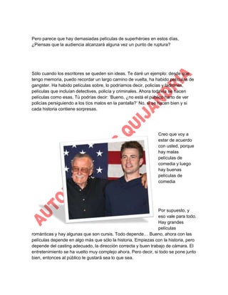 Pero parece que hay demasiadas películas de superhéroes en estos días,
¿Piensas que la audiencia alcanzará alguna vez un punto de ruptura?

Sólo cuando los escritores se queden sin ideas. Te daré un ejemplo: desde que
tengo memoria, puedo recordar un largo camino de vuelta, ha habido películas de
gangster. Ha habido películas sobre, lo podríamos decir, policías y ladrones,
películas que incluían detectives, policía y criminales. Ahora todavía se hacen
películas como esas. Tú podrías decir: „Bueno, ¿no está el público harto de ver
policías persiguiendo a los tíos malos en la pantalla?‟ No, si se hacen bien y si
cada historia contiene sorpresas.

Creo que voy a
estar de acuerdo
con usted, porque
hay malas
películas de
comedia y luego
hay buenas
películas de
comedia

Por supuesto, y
eso vale para todo.
Hay grandes
películas
románticas y hay algunas que son cursis. Todo depende… Bueno, ahora con las
películas depende en algo más que sólo la historia. Empiezas con la historia, pero
depende del casting adecuado, la dirección correcta y buen trabajo de cámara. El
entretenimiento se ha vuelto muy complejo ahora. Pero decir, si todo se pone junto
bien, entonces al público le gustará sea lo que sea.

 
