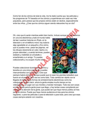 Como fan de los cómics de toda la vida, me he dado cuenta que, las películas y
los programas de TV basados en los cómics y superhéroes son cada vez más
populares, pero parece que los propios cómics están en declive, especialmente
entre los niños. ¿Cree que los cómics siguen siendo relevantes hoy en día?

Oh, creo que lo serán mientras estén bien hecho. Incluso aunque sé que estamos
en una era electrónica y todo el mundo habla
de leer nuestras historias en iPads, en la
televisión o en el teléfono móvil, hay todavía
algo agradable en un pequeño y fino cómic,
que tú puedes mirar, pasar las páginas, ver
los dibujos claramente en color, leerlo a tu
propia velocidad, y cuando terminas, puedes
doblarlo y metértelo en el bolsillo o
enseñárselo a un amigo. Tú puedes
coleccionarlo y no ocupan mucho sitio.

Puedes coleccionar durante años cómics y
tenerlos en una única estantería y puedes
intercambiarlos con los amigos. Creo que
siempre habrá cómics, y aunque puede que no sean los grandes betsellers que
fueron en el pasado, pero eso es como todo. Todo cambia tan rápido con la
llegada de todas estas formas de entretenimiento electrónicas como los
videojuegos. Quiero decir, ahora la gente emplea mucho tiempo en los
videojuegos y en jugar con sus móviles y mandar mensajes. Todo eso son cosas
emocionantes para la gente joven que llega, y hay tantas cosas compitiendo por
conseguir la atención de la gente, que puede ser que haya menos público al mes
para los cómics. Puede que haya menos audiencia al mes para los cómics
regulares, o para las películas o para la televisión o para todo, pero creo que esas
cosas siempre estarán con nosotros.

 