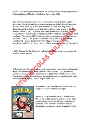 En 1942 Stan se incorporó al ejército de los Estados Unidos integrándose durante
la Segunda Guerra Mundial en los Signal Corps hasta 1945.

Con colaboradores como su hermano, el guionista y dibujante Larry Lieber, el
guionista y dibujante Steve Ditko, el guionista y dibujante Bill Everett (creador de
“Namor” en los años 30), el dibujante Don Heck o, sobre todo, el guionista y
dibujante Jack Kirby (quien con el guionista JoeSimon había creado el Capitán
América en el año 1941), la Marvel vivió su esplendor en la década de los 60,
época en la que humanizaron al clásico superhéroe imbatible creando títulos como
Los Cuatro Fantásticos (1961), Hulk (conocido en castellano en su origen como
“La Masa”) (1962), “Thor” (1962), Spiderman (1962), “Iron Man (llamado en
castellano “El Hombre De Hierro”) (1963), “Doctor Strange” (1963), “Los
Vengadores” (1963), “Nick Fury” (1963), “X-Men” (conocidos como “La Patrulla X”)

(1963), “Daredevil (“Dan Defensor” en España) (1964) o, entre otros muchos, el
“Capitan Marvel” (1967).

En las siguientes décadas la Marvel creó caracteres de menor repercusión popular
(entre los más relevantes “Blade” (1973) o “The Punisher” (1974)) y continuó
explotando a sus personajes estrella tanto en papel como en televisión o en cine.
En este último medio se multiplicaron las apariciones de sus superhéroes a partir
de comienzos del siglo XXI con la mejora de los CGI.

Desde el año 1947 Stan Lee está casado con Joan
Clayton, con quien ha tenido dos hijos.

Nacido el 28 de diciembre de 1922 en Manhattan
(Nueva York), Stanley Martin Lieber es primo de la
mujer de Martin Goodman, el dueño de Marvel. A
finales de 1940, nada más terminar la Escuela
Secundaria, consigue un trabajo de ayudante en la

 