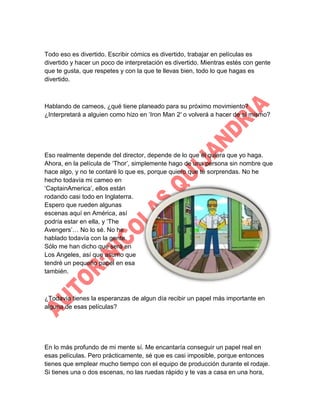 Todo eso es divertido. Escribir cómics es divertido, trabajar en películas es
divertido y hacer un poco de interpretación es divertido. Mientras estés con gente
que te gusta, que respetes y con la que te llevas bien, todo lo que hagas es
divertido.

Hablando de cameos, ¿qué tiene planeado para su próximo movimiento?
¿Interpretará a alguien como hizo en „Iron Man 2′ o volverá a hacer de sí mismo?

Eso realmente depende del director, depende de lo que él quiera que yo haga.
Ahora, en la película de „Thor‟, simplemente hago de una persona sin nombre que
hace algo, y no te contaré lo que es, porque quiero que te sorprendas. No he
hecho todavía mi cameo en
„CaptainAmerica‟, ellos están
rodando casi todo en Inglaterra.
Espero que rueden algunas
escenas aquí en América, así
podría estar en ella, y „The
Avengers‟… No lo sé. No he
hablado todavía con la gente.
Sólo me han dicho que será en
Los Angeles, así que asumo que
tendré un pequeño papel en esa
también.

¿Todavía tienes la esperanzas de algun día recibir un papel más importante en
alguna de esas películas?

En lo más profundo de mi mente sí. Me encantaría conseguir un papel real en
esas películas. Pero prácticamente, sé que es casi imposible, porque entonces
tienes que emplear mucho tiempo con el equipo de producción durante el rodaje.
Si tienes una o dos escenas, no las ruedas rápido y te vas a casa en una hora,

 