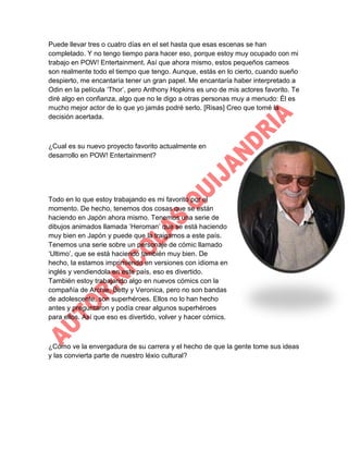 Puede llevar tres o cuatro días en el set hasta que esas escenas se han
completado. Y no tengo tiempo para hacer eso, porque estoy muy ocupado con mi
trabajo en POW! Entertainment. Así que ahora mismo, estos pequeños cameos
son realmente todo el tiempo que tengo. Aunque, estás en lo cierto, cuando sueño
despierto, me encantaría tener un gran papel. Me encantaría haber interpretado a
Odin en la película „Thor‟, pero Anthony Hopkins es uno de mis actores favorito. Te
diré algo en confianza, algo que no le digo a otras personas muy a menudo: Él es
mucho mejor actor de lo que yo jamás podré serlo. [Risas] Creo que tomé la
decisión acertada.

¿Cual es su nuevo proyecto favorito actualmente en
desarrollo en POW! Entertainment?

Todo en lo que estoy trabajando es mi favorito por el
momento. De hecho, tenemos dos cosas que se están
haciendo en Japón ahora mismo. Tenemos una serie de
dibujos animados llamada „Heroman‟ que se está haciendo
muy bien en Japón y puede que la traigamos a este país.
Tenemos una serie sobre un personaje de cómic llamado
„Ultimo‟, que se está haciendo también muy bien. De
hecho, la estamos imprimiendo en versiones con idioma en
inglés y vendiendola en este país, eso es divertido.
También estoy trabajando algo en nuevos cómics con la
compañía de Archie, Betty y Veronica, pero no son bandas
de adolescente, son superhéroes. Ellos no lo han hecho
antes y preguntaron y podía crear algunos superhéroes
para ellos. Así que eso es divertido, volver y hacer cómics.

¿Cómo ve la envergadura de su carrera y el hecho de que la gente tome sus ideas
y las convierta parte de nuestro léxio cultural?

 