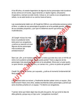 A los 89 años, el creador legendario de algunos de los personajes más lucrativos
de los cómics en el mundo, sigue teniendo un rápido ingenio, entusiasmo
imaginativo y siempre se está riendo; incluso si, en cuanto a Los vengadores se
refiere, no se está riendo en su camino hacia el banco.

Lee recientemente habló con JD Cargill de CNN en una entrevista exclusiva sobre
el filme, a cuáles de sus personajes le gustaría ver el la pantalla grande, algunos
de sus actuales proyectos, y por qué no debemos asumir que ahora es
multimillonario.

JD Cargill: Incluso los más
locos no predecían tanto
éxito para Los vengadores,
¿cuál es su reacción al crear
algunos de los personajes
más lucrativos del
entretenimiento?

Stan Lee: ¡Oh, yo le hubiera podido decir a todos que esto iba a ser un hit! No sé
cómo no lo pudieron predecir. ¡No se podía perder! Tiene a algunos de los
personajes más populares del mundo en la actualidad. Ahora pon un gran guión,
un gran director, grandes actores y un cameo mío; ¿cómo no podía ser grande?

Cargill: Sin incluir tu cameo, por supuesto, ¿cuál es el momento fundamental del
filme para ti?

Lee: Cuando todos se reúnen, y finalmente deciden pelear como un equipo. ¡Soy
todo corazón! Hace unos años, estaba escribiendo estos personajes y pensé que
sería divertido juntarlos en un equipo. Y lo llamé Los vengadores.

Y pensé, tiene que haber algún tipo de grito de guerra. Así que amé la idea de
ellos gritando, porque soy un tipo cursi, “¡vengadores reunidos!”.

 