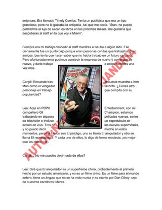 entonces. Era llamado Timely Comics. Tenía un publicista que era un tipo
grandioso, pero no le gustaba la antipatía. Así que me decía, “Stan, no puedo
permitirme el lujo de sacar los libros en los próximos meses, me gustaría que
despidieras al staff en lo que voy a Miami”.

Siempre era mi trabajo despedir al staff mientras él se iba a algún lado. Ese
ciertamente fue un punto bajo porque eran personas con las que trabajaba. Eran
amigos. Les tenía que hacer saber que no había trabajo en un futuro cercano.
Pero afortunadamente pudimos construir la empresa de nuevo y comenzar de
nuevo, y darle trabajo
a estos hombres una
vez más.

Cargill: Encuesta tras
Man como el vengador
personaje en trabajo
popularidad?

encuesta muestra a Iron
favorito. ¿Tienes otro
que compita con su

Lee: Aquí en POW!
Entertainment, con mi
compañero Gil
Champion, estamos
trabajando en algunas
películas nuevas, series
de televisión e incluso
un espectáculo de
acción en vivo. Tres de
los nuevos superhéroes,
y no puedo decir
mucho en estos
momentos, pero los títulos son El pródigo, uno se llama El aniquilador y otro se
llama El represaliador. Y cada uno de ellos, lo digo de forma modesta, ¡es mejor
que los otros! (ríe).

Cargill: ¿No me puedes decir nada de ellos?

Lee: Diré que El aniquilador es un superhéroe chino, probablemente el primero
hecho por un estudio americano, y no es un filme chino. Es un filme para el mundo
entero, tiene un ángulo que no se ha visto nunca y es escrito por Dan Gilroy, uno
de nuestros escritores líderes.

 