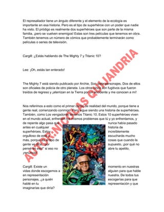 El represaliador tiene un ángulo diferente y el elemento de la ecología es
importante en esa historia. Pero es el tipo de superhéroe con un poder que nadie
ha visto. El pródigo es realmente dos superhéroes que son parte de la misma
familia, ¡pero se vuelven enemigos! Estas son tres películas que tenemos en obra.
También tenemos un número de cómics que probablemente terminarán como
películas o series de televisión.

Cargill: ¿Estás hablando de The Mighty 7 y Titanic 10?

Lee: ¡Oh, estás tan enterado!

The Mighty 7 está siendo publicado por Archie. Son siete personajes. Dos de ellos
son oficiales de policía de otro planeta. Los otros cinco son fugitivos que fueron
traídos de regreso y ¡aterrizan en la Tierra por un accidente y me conocen a mí!

Nos referimos a esto como el primer cómic de realidad del mundo, porque tiene a
gente real, comenzando conmigo. Pero sigue siendo una historia de superhéroes.
También, como Los vengadores tenemos Titanic 10. Estos 10 superhéroes viven
en el mundo actual, enfrentan los mismos problemas que tú y yo enfrentamos, y
de repente algo pasa que
nunca había pasado
antes en cualquier
historia de
superhéroes. Estoy
increíblemente
orgulloso de esto y
escucharás mucho
más, porque es el tipo de
cosas que cuando la
gente ve dice, “por
supuesto, ¡por qué no
pensé en eso!” si eso no
abre tu apetito,
¡renuncio!

Cargill: Existe un
vidas donde escogemos a
en representación
personajes, ¿a quién
hablé en tu
imaginarías que diría?

momento en nuestras
alguien para que hable
nuestra. De todos tus
escogerías para que
representación y que

 