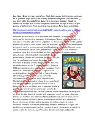 Lee: Wow. Quizá Iron Man, quizá Tony Stark. Sólo porque de todos ellos, creo que
es el que tiene mejor sentido del humor y es el más inteligente, probablemente. ¿Y
que diría? ¡Sólo Dios sabe! (ríe). Quizá no lo debería de escoger. ¡Quizá no
debería de escoger a un tipo tan inteligente! Debería de escoger a un tipo al que
pudiera engañar mejor. Pero, a primera vista, creo que Tony Stark sería el tipo.
http://mexico.cnn.com/entretenimiento/2012/05/14/stan-lee-afirma-que-el-exito-delos-vengadores-no-es-sorpresivo
Usted dice que está lejos de ser un experto en Stan "The Man" Lee, todo lo que los
conocimientos que necesitan los novatos de Marveldom? Bueno, no temas, los fieles - lo
que sigue le ayudará a cabo al menos un poco en esa dirección. Rapsódico escritor y editor
erudito Stan Lee nació (como Stanley Lieber) en Nueva York en 1922. (Sí, eso responde a la
pregunta de cómo su hermano siempre fue publicado como Larry Lieber.) Armado con su
más Mostrar nombre biz-que suena, Lee comenzó a agitar las cosas en el adormilado
mundo del cómic de la década de 1940, una época en la que el DC (desalentadores
competidores) editorial bajo Jack Liebowitz había estado
gobernando el gallinero con un hombre que llevaba una capa
roja y la otra lleva un azul oscuro. Aunque un simple
mozalbete de 16 años, la mente de Lee ya estaba pensando
pensamientos mucho más. Él había comenzado a finales de
1930 como escritor y editor asistente para el grupo de Timely
Comics, una preocupación impresión a cargo de su tío,
meticuloso Martin Goodman. En 1941, el Capitán América
cómic nació, y al año siguiente Lee fue promovido
oficialmente para el puesto de editor. Segunda Guerra
Mundial interrumpió cómoda irrealidad de Lee, pero al igual
que el Capitán América, que patrióticamente se unió al
Ejército. Allí se sirve con diligencia en el cuerpo de la señal, y
por tres años también escribió guiones para películas de
entrenamiento y manuales para todas las ramas del servicio. Después de ganar la guerra
sin ayuda de nadie (bueno, él también tenía un poco de ayuda), Lee volvió a Oportuna
Comics, que más tarde pasó a llamarse Atlas cuando comenzó entrando en un período
económico difícil en los años 50. Ventas de superhéroes de historietas tradicionales
fueron ralentizando debido a las telenovelas de televisión y películas de cine de
monstruos Promover el interés en el romance y los cómics de horror en su lugar. Atlas
también tuvo una aventura en los cómics románticos, pero, irónicamente, su corazón no
estaba en ella. Del mismo modo, el "monstruo del mes" fórmula creció bastante

 