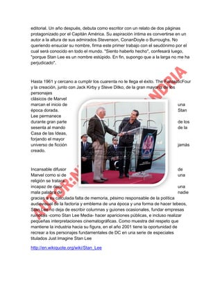 editorial. Un año después, debuta como escritor con un relato de dos páginas
protagonizado por el Capitán América. Su aspiración íntima es convertirse en un
autor a la altura de sus admirados Stevenson, ConanDoyle o Burroughs. No
queriendo ensuciar su nombre, firma este primer trabajo con el seudónimo por el
cual será conocido en todo el mundo. "Siento haberlo hecho", confesará luego,
"porque Stan Lee es un nombre estúpido. En fin, supongo que a la larga no me ha
perjudicado".

Hasta 1961 y cercano a cumplir los cuarenta no le llega el éxito. The FantasticFour
y la creación, junto con Jack Kirby y Steve Ditko, de la gran mayoría de los
personajes
clásicos de Marvel
marcan el inicio de
una
época dorada.
Stan
Lee permanece
durante gran parte
de los
sesenta al mando
de la
Casa de las Ideas,
forjando el mayor
universo de ficción
jamás
creado.

Incansable difusor
de
Marvel como si de
una
religión se tratara,
incapaz de decir
una
mala palabra de
nadie
gracias a su calculada falta de memoria, pésimo responsable de la política
audiovisual de la factoría y emblema de una época y una forma de hacer tebeos,
Stan Lee no deja de escribir columnas y guiones ocasionales, fundar empresas
ruinosas -como Stan Lee Media- hacer apariciones públicas, e incluso realizar
pequeñas interpretaciones cinematográficas. Como muestra del respeto que
mantiene la industria hacia su figura, en el año 2001 tiene la oportunidad de
recrear a los personajes fundamentales de DC en una serie de especiales
titulados Just Imagine Stan Lee
http://en.wikiquote.org/wiki/Stan_Lee

 
