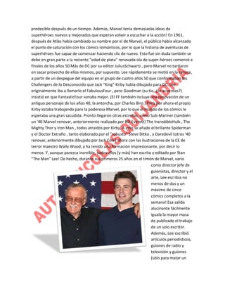 predecible después de un tiempo. Además, Marvel tenía demasiadas ideas de
superhéroes nuevos y mejorados que esperan volver a escuchar a la acción! En 1961,
después de Atlas había cambiado su nombre por el de Marvel, el público había alcanzado
el punto de saturación con los cómics románticos, por lo que la historia de aventuras de
superhéroes fue capaz de comenzar haciendo clic de nuevo. Esto fue sin duda también se
debe en gran parte a la reciente "edad de plata" renovada ola de super-héroes comenzó a
finales de los años 50 Más de DC por su editor JuliusSchwartz , pero Marvel no tardaron
en sacar provecho de ellos mismos, por supuesto. Lee rápidamente se metió en la ranura,
a partir de un despegue del equipo en el grupo de cuatro años 50 que conformaban los
Challengers de lo Desconocido que Jack "King" Kirby había dibujado para DC. Lee
originalmente iba a llamarlo el FabulousFour , pero Goodman (su tío, ¿te acuerdas?)
insistió en que FantasticFour sonaba mejor. (El FF también incluye una renovación de un
antiguo personaje de los años 40, la antorcha, por Charles Biro.) Pero por ahora el propio
Kirby estaba trabajando para la poderosa Marvel, por lo que el mundo de los cómics le
esperaba una gran sacudida. Pronto llegaron otras estrellas, como Sub-Mariner (también
un '40 Marvel renovar, anteriormente realizado por Bill Everett) The IncredibleHulk , The
Mighty Thor y Iron Man , todos atraídos por Kirby. A esto se añade el brillante Spiderman
y el Doctor Extraño , tanto elaborado por el "robusto" Steve Ditko , y Daredevil (otros '40
renovar, anteriormente dibujado por Jack Cole) ahora con las ilustraciones de la CE de
terror maestro Wally Wood, y ha tenido una formación impresionante, por decir lo
menos. Y, aunque parezca increíble, todos ellos (y más) han escrito y editado por Stan
"The Man" Lee! De hecho, durante sus primeros 25 años en el timón de Marvel, vario
como director jefe de
guionistas, director y el
arte, Lee escribía no
menos de dos y un
máximo de cinco
cómics completos a la
semana! Esa salida
alucinante fácilmente
iguala la mayor masa
de publicado el trabajo
de un solo escritor.
Además, Lee escribió
artículos periodísticos,
guiones de radio y
televisión y guiones
(sólo para matar un

 