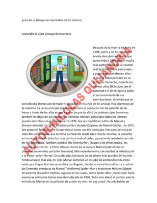 poco de su tiempo de inactividad de los cómics).

Copyright © 2003 Chicago ReviewPress

Después de la muerte de Kirby en
1994, comic y los historiadores
revista descubrir evidencia que
tanto Kirby y Ditko tenían mucha
más participación en la creación
real de los distintos personajes y escenarios que ofrecen ellos lo que se había pensado en un
principio. De hecho, durante los
últimos años 90, incluso Lee él
comenzó a ir en el registro como
el reconocimiento de sus
contribuciones, diciendo que se
consideraba afortunado de haber trabajado con muchos de los artistas más talentosos de
la industria. La razón principal por la que los fans se quedaron con las parcelas de las
heces a través de los años es que a pesar de que los dotó de poderes súper humanos,
también los dejó con sus emociones humanas intactas, con el que todos los lectores
puedan identificar en gran medida. En 1972, Lee se convirtió en editor de Marvel y
director editorial. En 1974, escribió un libro titulado Orígenes de Marvel Comics . En 1977,
Lee presentó Spider-man a los periódicos como una tira sindicada. Esta característica de
siete días a la semana, que terminó escribiendo desde hace más de 30 años, se convirtió
en la más exitosa de todas las tiras cómicas sindicalizadas, apareciendo wordwide en más
de 500 periódicos. También escribió The SilverSurfer , Traigan a los chicos malos , las
mujeres super héroe , y Cómo dibujar comics en la manera Marvel (este último se
convirtió en un video con John Buscema). Más recientemente, Lee escribió la introducción
a la mejor -seller Marvel: Cinco décadas fabulosas de los tebeos más grandes del mundo . .
Yendo un paso más allá, en 1981 Marvel comenzó un estudio de animación en la costa
oeste, por lo que Stan Lee se mudó a Los Ángeles, donde se convirtió en director creativo
de Cinematic aventuras de Marvel Transformó Spider-Man y creaciones Hulk en Sábado
atracciones televisión mañana, algunos de los cuales, como Spider-Man , florecieron hacia
aventuras animadas diarios durante la década de 1990. Todo esto allanó el camino para la
entrada de Marvel en las películas de acción en vivo - tal vez usted ' He oído hablar de

 