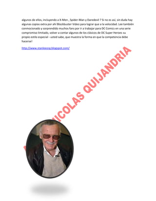 algunos de ellos, incluyendo a X-Men , Spider-Man y Daredevil ? Si no es así, sin duda hay
algunas copias extra por ahí Blockbuster Video para lograr que a la velocidad. Lee también
conmocionado y sorprendido muchos fans por ir a trabajar para DC Comics en una serie
compromiso limitado, volver a contar algunos de los clásicos de DC Super Heroes su
propio estilo especial - usted sabe, que muestra la forma en que la competencia debe
hacerse!
http://www.stanleeorg.blogspot.com/

 