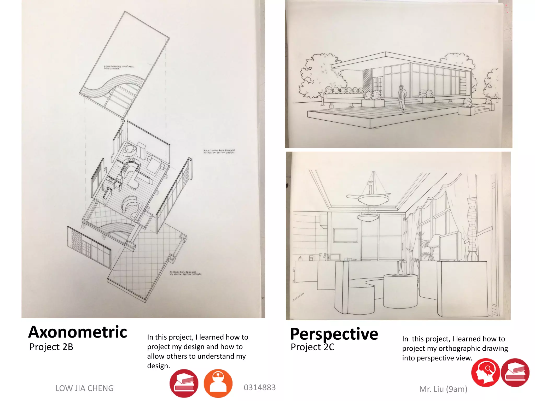 LOW JIA CHENG Mr. Liu (9am)0314883
Axonometric Perspective
Project 2B Project 2C
In this project, I learned how to
project my design and how to
allow others to understand my
design.
In this project, I learned how to
project my orthographic drawing
into perspective view.
 