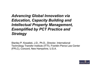 Advancing Global Innovation via
Education, Capacity Building and
Intellectual Property Management,
Exemplified by PCT Practice and
Strategy
Stanley P. Kowalski, J.D., Ph.D., Director, International
Technology Transfer Institute (ITTI), Franklin Pierce Law Center
(FPLC), Concord, New Hampshire, U.S.A.
 