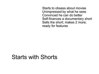 Starts with Shorts   Starts to obsess about movies Unimpressed by what he sees Convinced he can do better Self-finances a documentary short Sells the short; makes 2 more; ready for features 