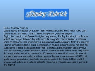 Nome: Stanley Kubrick Data e luogo di nascita: 26 Luglio 1928, Manhattan, New York, New York, USA Data e luogo di morte: 7 March 1999, Harpenden, Gran Bretagna Figlio di un medico del Bronx di origine ungherese, Stanley Kubrick, inizia la sua attività nel campo delle arti figurative con la fotografia. Giovanissimo si afferma come fotoreporter, per poi iniziare a girare alcuni cortometraggi. Nel 1954 realizza il primo lungometraggio, Paura e desiderio, in seguito disconosciuto, ma solo nel successivo Il bacio dell’assassino (1955) si inizia ad affermare un talento visivo fuori dal comune, pur nell’ambito di un noir convenzionale. Il film viene acquistato da una grande casa di produzione e ciò permette a Kubrick di poter disporre di una certa somma per realizzare il successivo Rapina a mano armata (1956) nel quale la sua genialità si manifesta completamente. Il territorio del film infatti è ancora quello del noir e tutta la pellicola racconta la minuziosa messa a punto di una rapina.  
