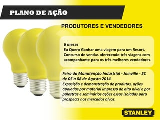 PLANO DE AÇÃO
6 meses
Eu Quero Ganhar uma viagem para um Resort.
Concurso de vendas oferecendo três viagens com
acompanhante para os três melhores vendedores.
PRODUTORES E VENDEDORES
Feira da Manutenção Industrial - Joinville - SC
de 05 a 08 de Agosto 2014
Exposição e demonstração de produtos, ações
apoiadas por material impresso de alto nível e por
palestras e seminários ações essas isoladas para
prospects nos mercados alvos.
 