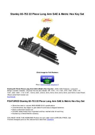 Stanley 85-753 22 Piece Long Arm SAE & Metric Hex Key Set
Click Image for Full Reviews
Price: Click to check low price !!!
Stanley 85-753 22 Piece Long Arm SAE & Metric Hex Key Set – 2546-1005 Features: -Long arm
design.-Carded. Includes: -22 piece hex key set includes 3/8”, 5/16”, 1/4”, 7/32”, 3/16”, 5/32”, 9/64”, 1/8”,
7/64”, 3/32”, 5/64”, 1/16”, 0.05”, 1.5mm, 2mm, 2.5mm, 3mm, 4mm, 5mm, 6mm, 8mm, and 10mm. Color/Finish:
-Black oxide finish resists rust.
See Details
FEATURED Stanley 85-753 22 Piece Long Arm SAE & Metric Hex Key Set
Wrenches meet or exceed ANSI/ASME B18.3 specifications
Chamfered hex key edges to give better fit and reduce stripped fasteners
Black oxide finish resists rust
Durable caddy keeps keys organized and has marked slots for each key
Backed by a limited lifetime warranty
YOU MUST HAVE THIS AWASOME Product, be sure order now to SPECIAL PRICE. Get
The best cheapest price on the web we have searched. ClickHere
Powered by TCPDF (www.tcpdf.org)
 