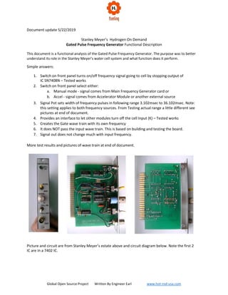 Global Open Source Project Written By Engineer Earl www.hot-rod-usa.com
Document update 5/22/2019
Stanley Meyer’s Hydrogen On Demand
Gated Pulse Frequency Generator Functional Description
This document is a functional analysis of the Gated Pulse Frequency Generator. The purpose was to better
understand its role in the Stanley Meyer’s water cell system and what function does it perform.
Simple answers:
1. Switch on front panel turns on/off frequency signal going to cell by stopping output of
IC SN7408N – Tested works
2. Switch on front panel select either:
a. Manual mode - signal comes from Main Frequency Generator card or
b. Accel - signal comes from Accelerator Module or another external source
3. Signal Pot sets width of frequency pulses in following range 3.102msec to 36.102msec. Note:
this setting applies to both frequency sources. From Testing actual range a little different see
pictures at end of document.
4. Provides an interface to let other modules turn off the cell Input (K) – Tested works
5. Creates the Gate wave train with its own frequency
6. It does NOT pass the input wave train. This is based on building and testing the board.
7. Signal out does not change much with input frequency.
More test results and pictures of wave train at end of document.
Picture and circuit are from Stanley Meyer’s estate above and circuit diagram below. Note the first 2
IC are in a 7402 IC.
 