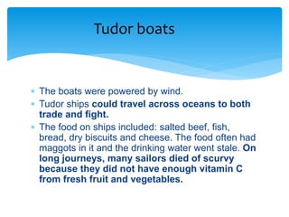  The boats were powered by wind.
 Tudor ships could travel across oceans to both
trade and fight.
 The food on ships included: salted beef, fish,
bread, dry biscuits and cheese. The food often had
maggots in it and the drinking water went stale. On
long journeys, many sailors died of scurvy
because they did not have enough vitamin C
from fresh fruit and vegetables.
Tudor boats
 