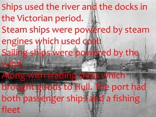 Ships used the river and the docks in
the Victorian period.
Steam ships were powered by steam
engines which used coal.
Sailing ships were powered by the
wind.
Along with trading ships which
brought goods to Hull. The port had
both passenger ships and a fishing
fleet
 