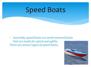 Speed Boats
• Generally, speed boats are small motored boats
that are made for speed and agility.
There are several types of speed boats.
 