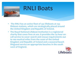 • The RNLI has an active fleet of 332 lifeboats at 233
lifeboat stations, which are strategically placed around
the United Kingdom and Republic of Ireland.
• The Royal National Lifeboat Institution is a registered
charity that saves lives at sea. It provides the 24-hour on-
call service to cover search and rescue requirements out
to 100 nautical miles from the coast of the United
Kingdom and Republic of Ireland and a seasonal beach
lifeguard service on appropriate beaches in the south
west of England.
RNLI Boats
 