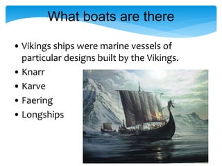 What boats are there
• Vikings ships were marine vessels of
particular designs built by the Vikings.
• Knarr
• Karve
• Faering
• Longships
 