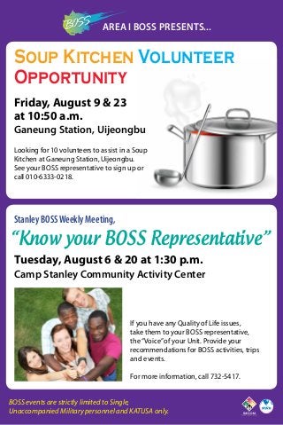 Area I BOSS Presents...
Friday, August 9 & 23
at 10:50 a.m.
Ganeung Station, Uijeongbu
Looking for 10 volunteers to assist in a Soup
Kitchen at Ganeung Station, Uijeongbu.
See your BOSS representative to sign up or
call 010-6333-0218.
Soup Kitchen Volunteer
Opportunity
Stanley BOSSWeekly Meeting,
“Know your BOSS Representative”
Tuesday, August 6 & 20 at 1:30 p.m.
Camp Stanley Community Activity Center
If you have any Quality of Life issues,
take them to your BOSS representative,
the“Voice”of your Unit. Provide your
recommendations for BOSS activities, trips
and events.
For more information, call 732-5417.
BOSS events are strictly limited to Single,
Unaccompanied Military personnel and KATUSA only.
 