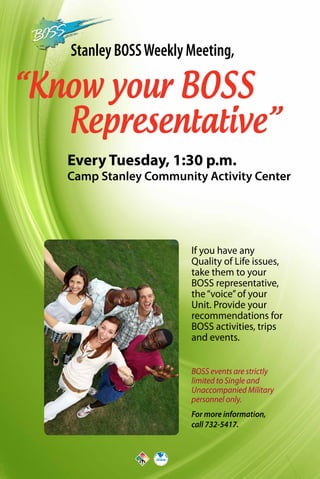 Stanley BOSSWeekly Meeting,
“Know your BOSS
Representative”
Every Tuesday, 1:30 p.m.
Camp Stanley Community Activity Center
For more information,
call 732-5417.
BOSS events are strictly
limited to Single and
Unaccompanied Military
personnel only.
If you have any
Quality of Life issues,
take them to your
BOSS representative,
the“voice”of your
Unit. Provide your
recommendations for
BOSS activities, trips
and events.
 