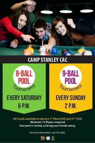 CAMP STANLEY CAC 
For more information, call 730-5366. 
Gift Cards awarded to winners: 1st Place ($50) and 2nd ( $30) 
Minimum 12 Players required. 
Everyone is invited, so bring your friends along. 
Every Saturday 
6 p.m. 
Every Sunday 
2 p.m. 
8-BALL 
POOL 
Tournament 
9-BALL 
POOL 
Tournament 