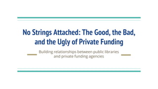 No Strings Attached: The Good, the Bad,
and the Ugly of Private Funding
Building relationships between public libraries
and private funding agencies
 