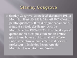  Stanley Cosgrove est né le 23 décembre 1911 à
Montréal. Il est décédé le 28 avril 2002.C’est un
peintre québécois. Il est d’origine canadienne. Il
a étudié à l‘école des Beaux -Arts de
Montréal entre 1929 et 1935. Ensuite, il a passé
quatre ans au Mexique et un ans en France
grâce à une bourse qui lui avait été offerte.
Enfin, il peinture à temps plein et il devient
professeur l’École des Beaux-Arts de
Montréal à son retour au Canada.
 