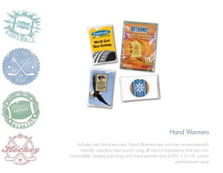 Hand Warmers
Includes two hand-warmers. Hand Warmers are non-toxic environmentally
friendly, odorless heat source using all natural ingredients that are noncombustible. Sealed poly bag with hand warmer and 4-3/4” x 3-1/4” custom
printed insert card.

 