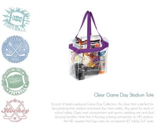 Clear Game Day Stadium Tote
As part of Leed’s exclusive Game Day Collection, this clear tote is perfect for
fans packing their stadium and event day items safely. Also great for work or
school safety. Open main compartment with sporty webbing trim and dual
carrying handles. Note that if the bag is being carried into an NFL stadium,
the NFL requires that logo sizes do not exceed 4.5” tall by 3.4” wide.

 
