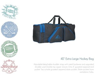 40” Extra Large Hockey Bag
Adjustable/detachable shoulder strap with metal hardware and upgraded
shoulder pad. Double top zipper closure. One 4” gusseted zippered end
pocket. Two outside gusseted zippered skate pockets. Skate pockets have
ventalation holes.

 
