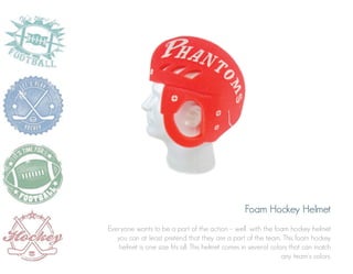 Foam Hockey Helmet
Everyone wants to be a part of the action – well, with the foam hockey helmet
you can at least pretend that they are a part of the team. This foam hockey
helmet is one size fits all. This helmet comes in several colors that can match
any team’s colors.

 