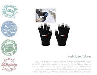 Touch Screen Gloves
Acrylic with conductive fibers. A pair of five finger universal touch screen
gloves. Type with all five fingers, not just one. Conductive fibers in fingertips
interact with touch screen devices. Keep your fingers warm while operating
your touch screen devices. Compatible with most touch screen devices:
iPhone, iPad, iPod Touch, Android phones, etc. Also available in red or grey.

 
