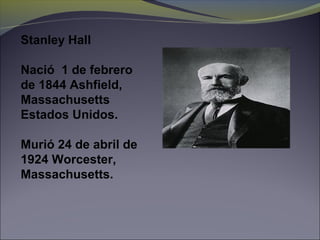 Stanley Hall
Nació 1 de febrero
de 1844 Ashfield,
Massachusetts
Estados Unidos.
Murió 24 de abril de
1924 Worcester,
Massachusetts.
 