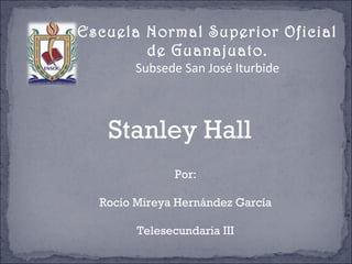 Escuela Normal Superior Oficial
de Guanajuato.
Subsede San José Iturbide
Stanley Hall
Por:
Rocío Mireya Hernández García
Telesecundaria III
 