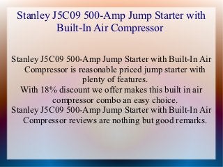 Stanley J5C09 500-Amp Jump Starter with
          Built-In Air Compressor

Stanley J5C09 500-Amp Jump Starter with Built-In Air
   Compressor is reasonable priced jump starter with
                  plenty of features.
  With 18% discount we offer makes this built in air
           compressor combo an easy choice.
Stanley J5C09 500-Amp Jump Starter with Built-In Air
   Compressor reviews are nothing but good remarks.
 