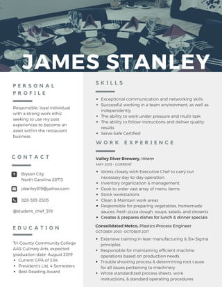 JAMES STANLEY
P E R S O N A L
P R O F I L E
Responsible, loyal individual
with a strong work ethic
seeking to use my past
experiences to become an
asset within the restaurant
business.
Tri-County Community College
AAS Culinary Arts, expected
graduation date: August 2019
Current GPA of 3.94
President's List, 4 Semesters
Best Reading Award
E D U C A T I O N
Bryson City,
North Carolina 28713
jstanley519@yahoo.com
828-593-2505
@student_chef_519
C O N T A C T
Exceptional communication and networking skills
Successful working in a team environment, as well as
independently
The ability to work under pressure and multi-task
The ability to follow instructions and deliver quality
results
Serve-Safe Certified
S K I L L S
Valley River Brewery, Intern
Works closely with Executive Chef to carry out
necessary day-to-day operation.
Inventory organization & management
Cook to order vast array of menu items
Stock workstations
Clean & Maintain work areas
Responsible for preparing vegetables, homemade
sauces, fresh pizza dough, soups, salads, and desserts
Creates & prepares dishes for lunch & dinner specials
MAY 2019 - CURRENT
W O R K E X P E R I E N C E
Consolidated Metco, Plastics Process Engineer
Extensive training in lean manufacturing & Six-Sigma
principles
Responsible for maintaining efficient machine
operations based on production needs
Trouble shooting process & determining root cause
for all issues pertaining to machinery
Wrote standardized process sheets, work
instructions, & standard operating procedures
OCTOBER 2003- OCTOBER 2017
 