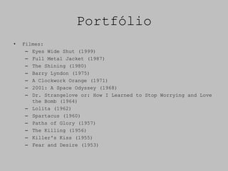 Portfólio
•   Filmes:
     – Eyes Wide Shut (1999)
     – Full Metal Jacket (1987)
     – The Shining (1980)
     – Barry Lyndon (1975)
     – A Clockwork Orange (1971)
     – 2001: A Space Odyssey (1968)
     – Dr. Strangelove or: How I Learned to Stop Worrying and Love
       the Bomb (1964)
     – Lolita (1962)
     – Spartacus (1960)
     – Paths of Glory (1957)
     – The Killing (1956)
     – Killer's Kiss (1955)
     – Fear and Desire (1953)
 