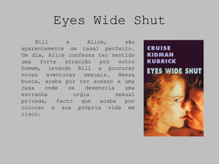 Eyes Wide Shut
     Bill     e       Alice,      são
aparentemente um casal perfeito.
Um dia, Alice confessa ter sentido
uma   forte   atracção    por   outro
homem, levando Bill a procurar
novas   aventuras   sexuais.    Nessa
busca, acaba por ter acesso a uma
casa    onde   se    desenrola    uma
estranha         orgia         sexual
privada,   facto   que    acaba   por
colocar a sua própria vida em
risco.
 