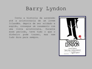 Barry Lyndon
    Conta a historia da ascensão
até a aristocracia de um jovem
Irlandês. depois de ser soldado e
espião, consegue um casamento com
uma viúva aristocrata. Durante
esse período, teve tudo o que o
dinheiro pode trazer, mas nem
tudo dura para sempre.
 