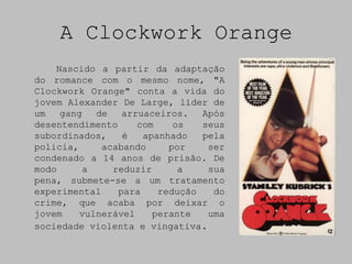 A Clockwork Orange
    Nascido a partir da adaptação
do romance com o mesmo nome, "A
Clockwork Orange" conta a vida do
jovem Alexander De Large, líder de
um   gang   de   arruaceiros.   Após
desentendimento     com    os   seus
subordinados,    é   apanhado   pela
policia,     acabando     por    ser
condenado a 14 anos de prisão. De
modo      a    reduzir      a    sua
pena, submete-se a um tratamento
experimental    para    redução   do
crime, que acaba por deixar o
jovem    vulnerável    perante   uma
sociedade violenta e vingativa.
 
