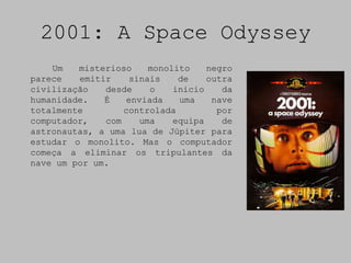 2001: A Space Odyssey
    Um   misterioso    monolito    negro
parece   emitir    sinais    de    outra
civilização   desde    o    inicio    da
humanidade.   É   enviada    uma    nave
totalmente        controlada         por
computador,   com    uma    equipa    de
astronautas, a uma lua de Júpiter para
estudar o monolito. Mas o computador
começa a eliminar os tripulantes da
nave um por um.
 