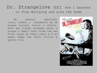 Dr. Strangelove or:            How I Learned
     to Stop Worrying and Love the Bomb

    Um       general     americano
louco, ordena o lançamento de um
ataque nuclear contra a Rússia.
Será que alguém consegue parar o
ataque a tempo? Este filme tem uma
forte carga de humor negro e é ao
mesmo tempo uma forte crítica à
guerra fria.
 