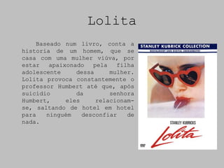Lolita
    Baseado num livro, conta a
historia de um homem, que se
casa com uma mulher viúva, por
estar   apaixonado   pela   filha
adolescente     dessa     mulher.
Lolita provoca constantemente o
professor Humbert até que, após
suicídio        da        senhora
Humbert,     eles     relacionam-
se, saltando de hotel em hotel
para   ninguém    desconfiar   de
nada.
 